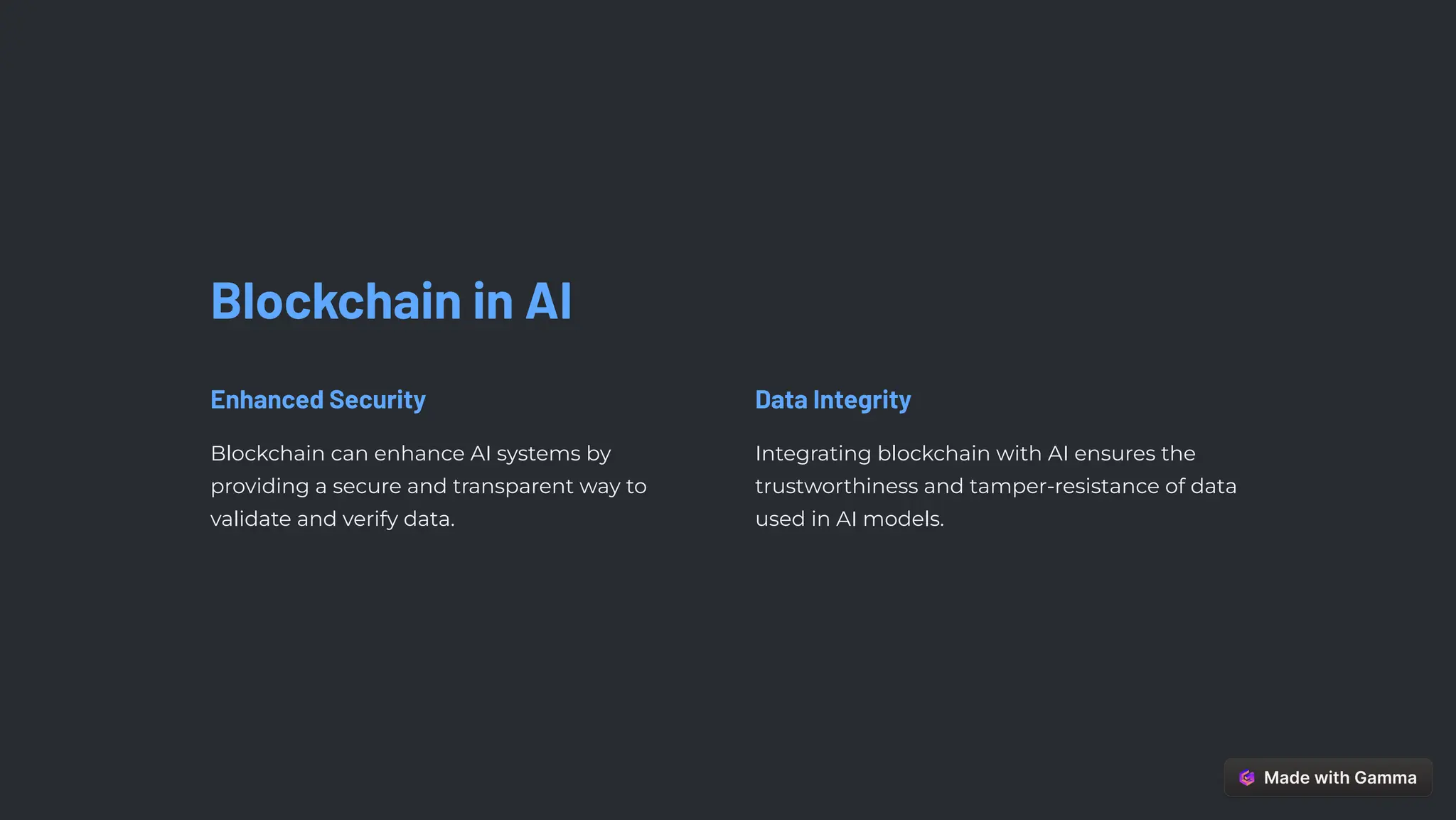 Blockchain in AI
Enhanced Security
Blockchain can enhance AI systems by
providing a secure and transparent way to
validate and verify data.
Data Integrity
Integrating blockchain with AI ensures the
trustworthiness and tamper-resistance of data
used in AI models.
 