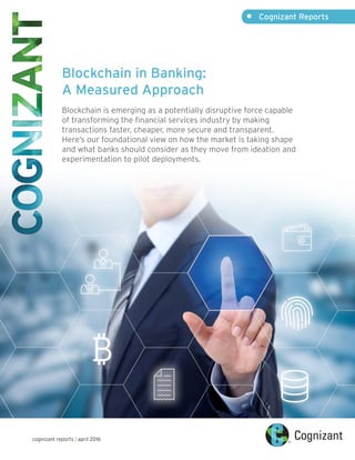 •	 Cognizant Reports
cognizant reports | april 2016
Blockchain in Banking:
A Measured Approach
Blockchain is emerging as a potentially disruptive force capable
of transforming the financial services industry by making
transactions faster, cheaper, more secure and transparent.
Here’s our foundational view on how the market is taking shape
and what banks should consider as they move from ideation and
experimentation to pilot deployments.
 