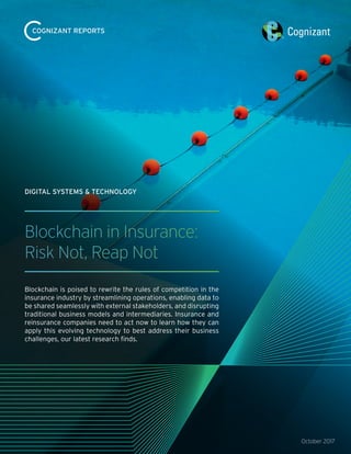 October 2017
Blockchain in Insurance:
Risk Not, Reap Not
Blockchain is poised to rewrite the rules of competition in the
insurance industry by streamlining operations, enabling data to
be shared seamlessly with external stakeholders, and disrupting
traditional business models and intermediaries. Insurance and
reinsurance companies need to act now to learn how they can
apply this evolving technology to best address their business
challenges, our latest research finds.
DIGITAL SYSTEMS & TECHNOLOGY
COGNIZANT REPORTS
 