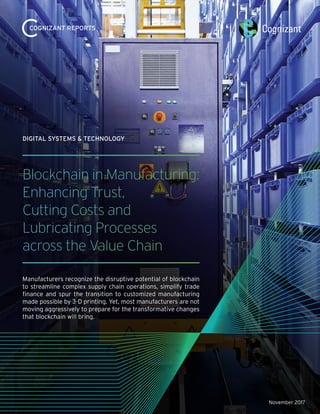 November 2017
Blockchain in Manufacturing:
Enhancing Trust,
Cutting Costs and
Lubricating Processes
across the Value Chain
Manufacturers recognize the disruptive potential of blockchain
to streamline complex supply chain operations, simplify trade
finance and spur the transition to customized manufacturing
made possible by 3-D printing. Yet, most manufacturers are not
moving aggressively to prepare for the transformative changes
that blockchain will bring.
DIGITAL SYSTEMS & TECHNOLOGY
COGNIZANT REPORTS
 