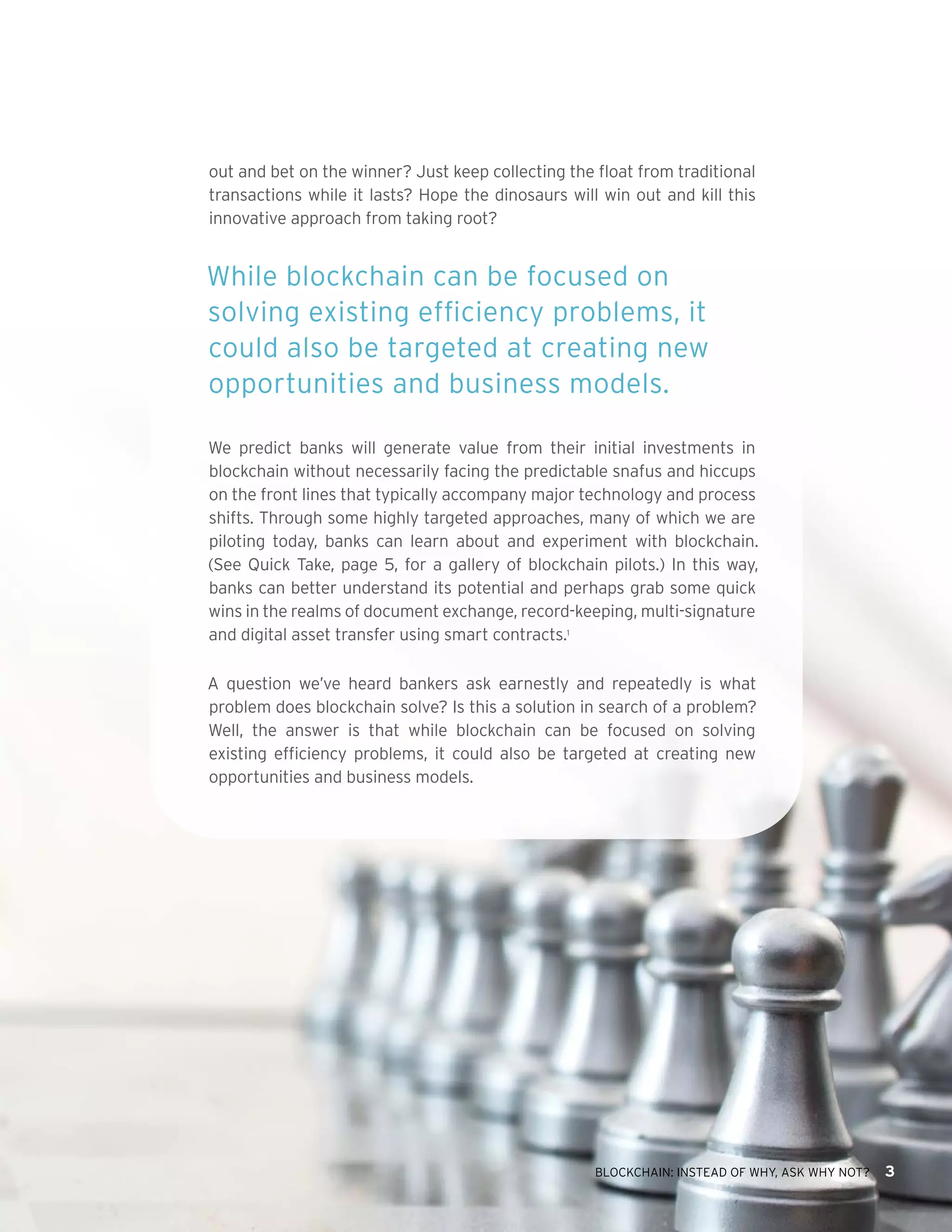 BLOCKCHAIN: INSTEAD OF WHY, ASK WHY NOT? 3
out and bet on the winner? Just keep collecting the float from traditional
transactions while it lasts? Hope the dinosaurs will win out and kill this
innovative approach from taking root?
While blockchain can be focused on
solving existing efficiency problems, it
could also be targeted at creating new
opportunities and business models.
We predict banks will generate value from their initial investments in
blockchain without necessarily facing the predictable snafus and hiccups
on the front lines that typically accompany major technology and process
shifts. Through some highly targeted approaches, many of which we are
piloting today, banks can learn about and experiment with blockchain.
(See Quick Take, page 5, for a gallery of blockchain pilots.) In this way,
banks can better understand its potential and perhaps grab some quick
wins in the realms of document exchange, record-keeping, multi-signature
and digital asset transfer using smart contracts.1
A question we’ve heard bankers ask earnestly and repeatedly is what
problem does blockchain solve? Is this a solution in search of a problem?
Well, the answer is that while blockchain can be focused on solving
existing efficiency problems, it could also be targeted at creating new
opportunities and business models.
 
