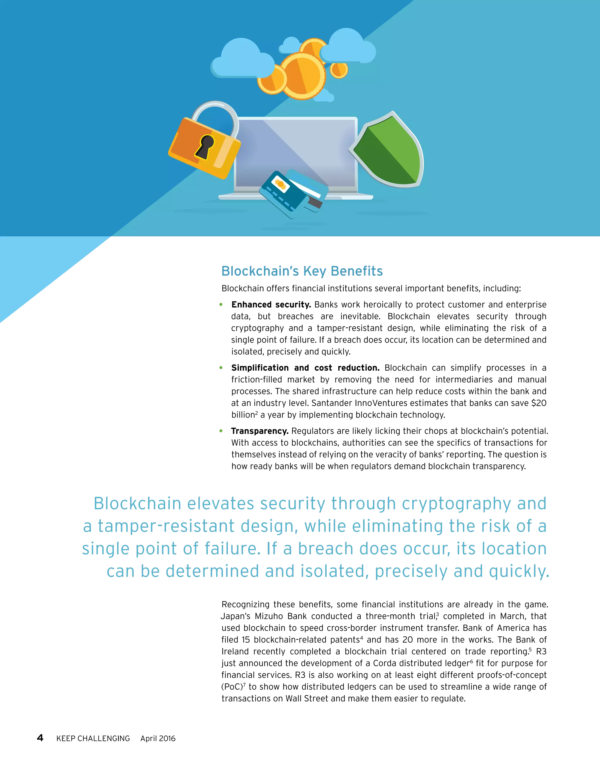 4 KEEP CHALLENGING April 2016
Blockchain’s Key Benefits
Blockchain offers financial institutions several important benefits, including:
•	 Enhanced security. Banks work heroically to protect customer and enterprise
data, but breaches are inevitable. Blockchain elevates security through
cryptography and a tamper-resistant design, while eliminating the risk of a
single point of failure. If a breach does occur, its location can be determined and
isolated, precisely and quickly.
•	 Simplification and cost reduction. Blockchain can simplify processes in a
friction-filled market by removing the need for intermediaries and manual
processes. The shared infrastructure can help reduce costs within the bank and
at an industry level. Santander InnoVentures estimates that banks can save $20
billion2
a year by implementing blockchain technology.
•	 Transparency. Regulators are likely licking their chops at blockchain’s potential.
With access to blockchains, authorities can see the specifics of transactions for
themselves instead of relying on the veracity of banks’ reporting. The question is
how ready banks will be when regulators demand blockchain transparency.
Recognizing these benefits, some financial institutions are already in the game.
Japan’s Mizuho Bank conducted a three-month trial,3
completed in March, that
used blockchain to speed cross-border instrument transfer. Bank of America has
filed 15 blockchain-related patents4
and has 20 more in the works. The Bank of
Ireland recently completed a blockchain trial centered on trade reporting.5
R3
just announced the development of a Corda distributed ledger6
fit for purpose for
financial services. R3 is also working on at least eight different proofs-of-concept
(PoC)7
to show how distributed ledgers can be used to streamline a wide range of
transactions on Wall Street and make them easier to regulate.
Blockchain elevates security through cryptography and
a tamper-resistant design, while eliminating the risk of a
single point of failure. If a breach does occur, its location
can be determined and isolated, precisely and quickly.
 