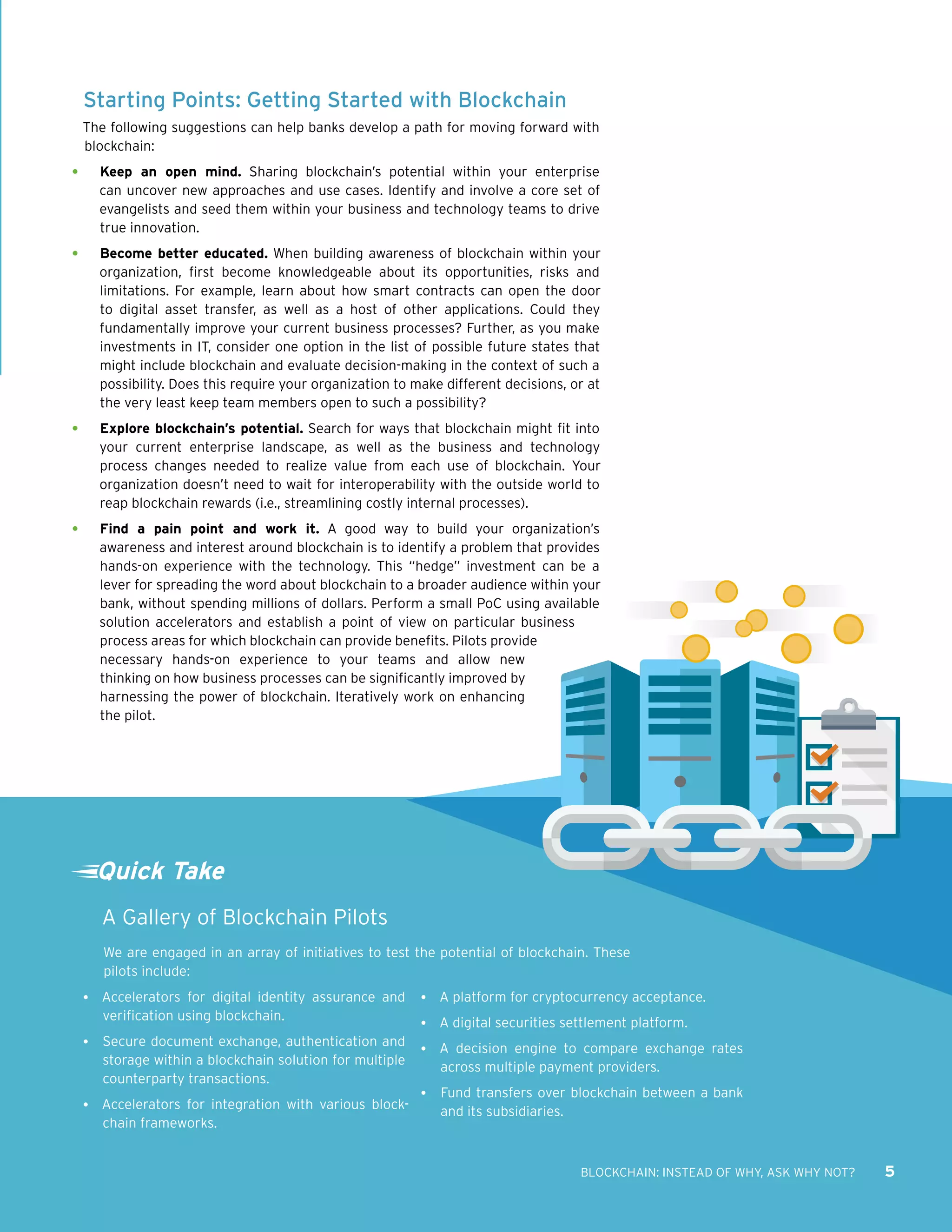 BLOCKCHAIN: INSTEAD OF WHY, ASK WHY NOT? 5
Starting Points: Getting Started with Blockchain
The following suggestions can help banks develop a path for moving forward with
blockchain:
•	 Keep an open mind. Sharing blockchain’s potential within your enterprise
can uncover new approaches and use cases. Identify and involve a core set of
evangelists and seed them within your business and technology teams to drive
true innovation.
•	 Become better educated. When building awareness of blockchain within your
organization, first become knowledgeable about its opportunities, risks and
limitations. For example, learn about how smart contracts can open the door
to digital asset transfer, as well as a host of other applications. Could they
fundamentally improve your current business processes? Further, as you make
investments in IT, consider one option in the list of possible future states that
might include blockchain and evaluate decision-making in the context of such a
possibility. Does this require your organization to make different decisions, or at
the very least keep team members open to such a possibility?
•	 Explore blockchain’s potential. Search for ways that blockchain might fit into
your current enterprise landscape, as well as the business and technology
process changes needed to realize value from each use of blockchain. Your
organization doesn’t need to wait for interoperability with the outside world to
reap blockchain rewards (i.e., streamlining costly internal processes).
•	 Find a pain point and work it. A good way to build your organization’s
awareness and interest around blockchain is to identify a problem that provides
hands-on experience with the technology. This “hedge” investment can be a
lever for spreading the word about blockchain to a broader audience within your
bank, without spending millions of dollars. Perform a small PoC using available
solution accelerators and establish a point of view on particular business
process areas for which blockchain can provide benefits. Pilots provide
necessary hands-on experience to your teams and allow new
thinking on how business processes can be significantly improved by
harnessing the power of blockchain. Iteratively work on enhancing
the pilot.
Quick Take
A Gallery of Blockchain Pilots
We are engaged in an array of initiatives to test the potential of blockchain. These
pilots include:
•	 Accelerators for digital identity assurance and
verification using blockchain.
•	 Secure document exchange, authentication and
storage within a blockchain solution for multiple
counterparty transactions.
•	 Accelerators for integration with various block-
chain frameworks.
•	 A platform for cryptocurrency acceptance.
•	 A digital securities settlement platform.
•	 A decision engine to compare exchange rates
across multiple payment providers.
•	 Fund transfers over blockchain between a bank
and its subsidiaries.
 