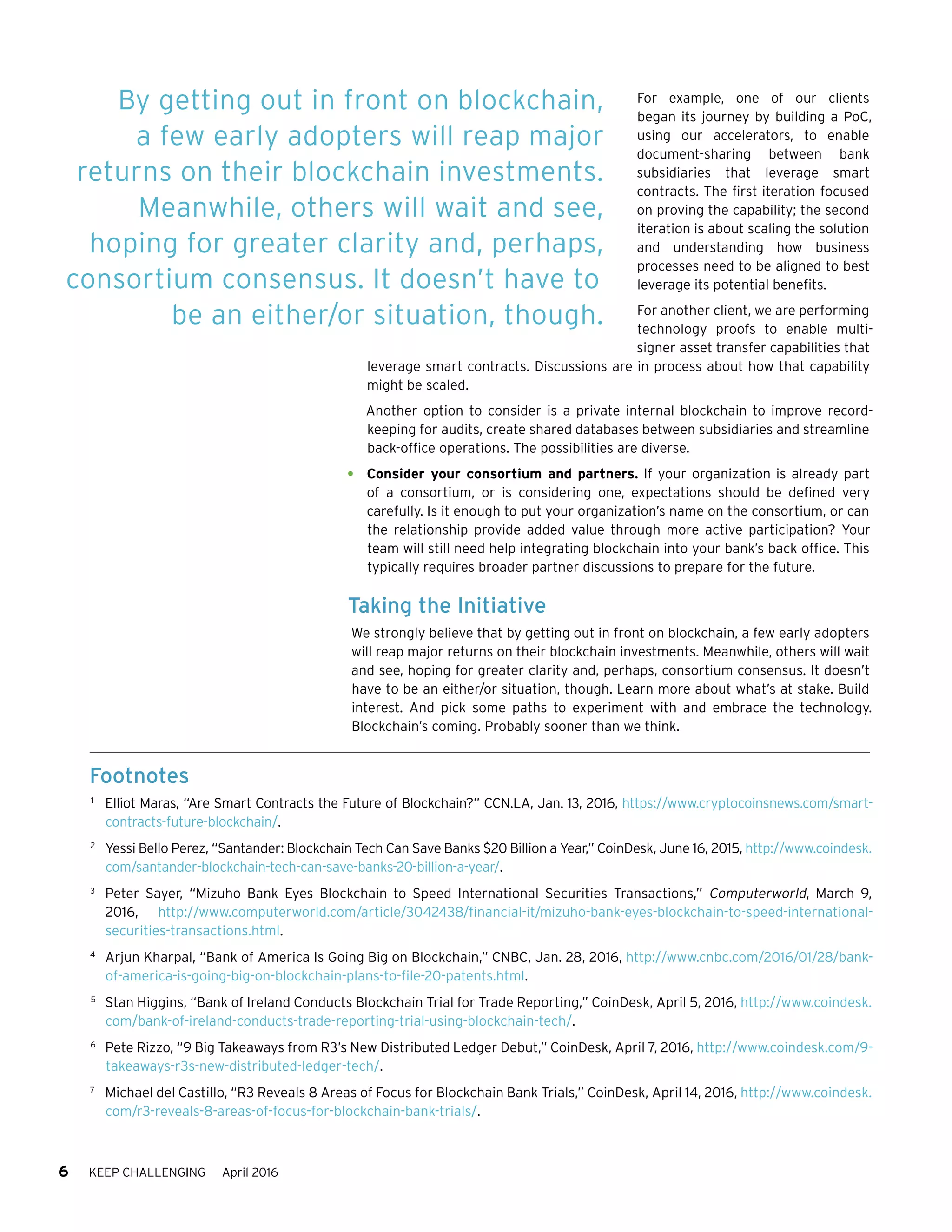 6 KEEP CHALLENGING April 2016
For example, one of our clients
began its journey by building a PoC,
using our accelerators, to enable
document-sharing between bank
subsidiaries that leverage smart
contracts. The first iteration focused
on proving the capability; the second
iteration is about scaling the solution
and understanding how business
processes need to be aligned to best
leverage its potential benefits.
For another client, we are performing
technology proofs to enable multi-
signer asset transfer capabilities that
leverage smart contracts. Discussions are in process about how that capability
might be scaled.
Another option to consider is a private internal blockchain to improve record-
keeping for audits, create shared databases between subsidiaries and streamline
back-office operations. The possibilities are diverse.
•	 Consider your consortium and partners. If your organization is already part
of a consortium, or is considering one, expectations should be defined very
carefully. Is it enough to put your organization’s name on the consortium, or can
the relationship provide added value through more active participation? Your
team will still need help integrating blockchain into your bank’s back office. This
typically requires broader partner discussions to prepare for the future.
Taking the Initiative
We strongly believe that by getting out in front on blockchain, a few early adopters
will reap major returns on their blockchain investments. Meanwhile, others will wait
and see, hoping for greater clarity and, perhaps, consortium consensus. It doesn’t
have to be an either/or situation, though. Learn more about what’s at stake. Build
interest. And pick some paths to experiment with and embrace the technology.
Blockchain’s coming. Probably sooner than we think.
By getting out in front on blockchain,
a few early adopters will reap major
returns on their blockchain investments.
Meanwhile, others will wait and see,
hoping for greater clarity and, perhaps,
consortium consensus. It doesn’t have to
be an either/or situation, though.
Footnotes
1	
Elliot Maras, “Are Smart Contracts the Future of Blockchain?” CCN.LA, Jan. 13, 2016, https://www.cryptocoinsnews.com/smart-
contracts-future-blockchain/.
2	
Yessi Bello Perez, “Santander: Blockchain Tech Can Save Banks $20 Billion a Year,” CoinDesk, June 16, 2015, http://www.coindesk.
com/santander-blockchain-tech-can-save-banks-20-billion-a-year/.
3	
Peter Sayer, “Mizuho Bank Eyes Blockchain to Speed International Securities Transactions,” Computerworld, March 9,
2016, http://www.computerworld.com/article/3042438/financial-it/mizuho-bank-eyes-blockchain-to-speed-international-
securities-transactions.html.
4	
Arjun Kharpal, “Bank of America Is Going Big on Blockchain,” CNBC, Jan. 28, 2016, http://www.cnbc.com/2016/01/28/bank-
of-america-is-going-big-on-blockchain-plans-to-file-20-patents.html.
5	
Stan Higgins, “Bank of Ireland Conducts Blockchain Trial for Trade Reporting,” CoinDesk, April 5, 2016, http://www.coindesk.
com/bank-of-ireland-conducts-trade-reporting-trial-using-blockchain-tech/.
6	
Pete Rizzo, “9 Big Takeaways from R3’s New Distributed Ledger Debut,” CoinDesk, April 7, 2016, http://www.coindesk.com/9-
takeaways-r3s-new-distributed-ledger-tech/.
7	
Michael del Castillo, “R3 Reveals 8 Areas of Focus for Blockchain Bank Trials,” CoinDesk, April 14, 2016, http://www.coindesk.
com/r3-reveals-8-areas-of-focus-for-blockchain-bank-trials/.
 