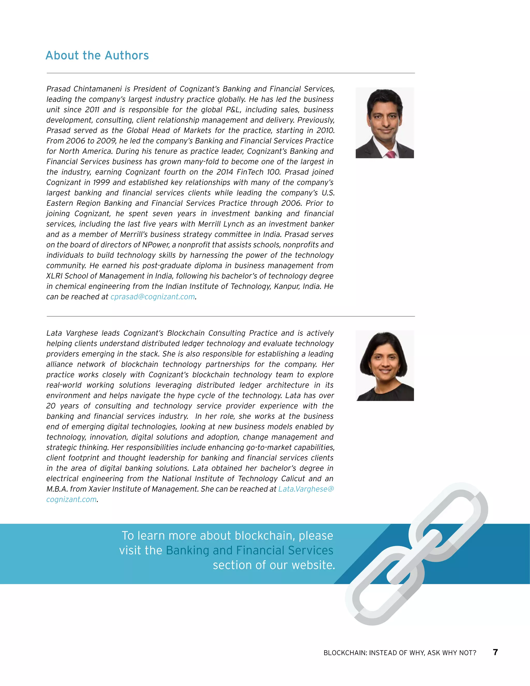 BLOCKCHAIN: INSTEAD OF WHY, ASK WHY NOT? 7
About the Authors
Prasad Chintamaneni is President of Cognizant’s Banking and Financial Services,
leading the company’s largest industry practice globally. He has led the business
unit since 2011 and is responsible for the global P&L, including sales, business
development, consulting, client relationship management and delivery. Previously,
Prasad served as the Global Head of Markets for the practice, starting in 2010.
From 2006 to 2009, he led the company’s Banking and Financial Services Practice
for North America. During his tenure as practice leader, Cognizant’s Banking and
Financial Services business has grown many-fold to become one of the largest in
the industry, earning Cognizant fourth on the 2014 FinTech 100. Prasad joined
Cognizant in 1999 and established key relationships with many of the company’s
largest banking and financial services clients while leading the company’s U.S.
Eastern Region Banking and Financial Services Practice through 2006. Prior to
joining Cognizant, he spent seven years in investment banking and financial
services, including the last five years with Merrill Lynch as an investment banker
and as a member of Merrill’s business strategy committee in India. Prasad serves
on the board of directors of NPower, a nonprofit that assists schools, nonprofits and
individuals to build technology skills by harnessing the power of the technology
community. He earned his post-graduate diploma in business management from
XLRI School of Management in India, following his bachelor’s of technology degree
in chemical engineering from the Indian Institute of Technology, Kanpur, India. He
can be reached at cprasad@cognizant.com.
Lata Varghese leads Cognizant’s Blockchain Consulting Practice and is actively
helping clients understand distributed ledger technology and evaluate technology
providers emerging in the stack. She is also responsible for establishing a leading
alliance network of blockchain technology partnerships for the company. Her
practice works closely with Cognizant’s blockchain technology team to explore
real-world working solutions leveraging distributed ledger architecture in its
environment and helps navigate the hype cycle of the technology. Lata has over
20 years of consulting and technology service provider experience with the
banking and financial services industry.  In her role, she works at the business
end of emerging digital technologies, looking at new business models enabled by
technology, innovation, digital solutions and adoption, change management and
strategic thinking. Her responsibilities include enhancing go-to-market capabilities,
client footprint and thought leadership for banking and financial services clients
in the area of digital banking solutions. Lata obtained her bachelor’s degree in
electrical engineering from the National Institute of Technology Calicut and an
M.B.A. from Xavier Institute of Management. She can be reached at Lata.Varghese@
cognizant.com.
To learn more about blockchain, please
visit the Banking and Financial Services
section of our website.
 