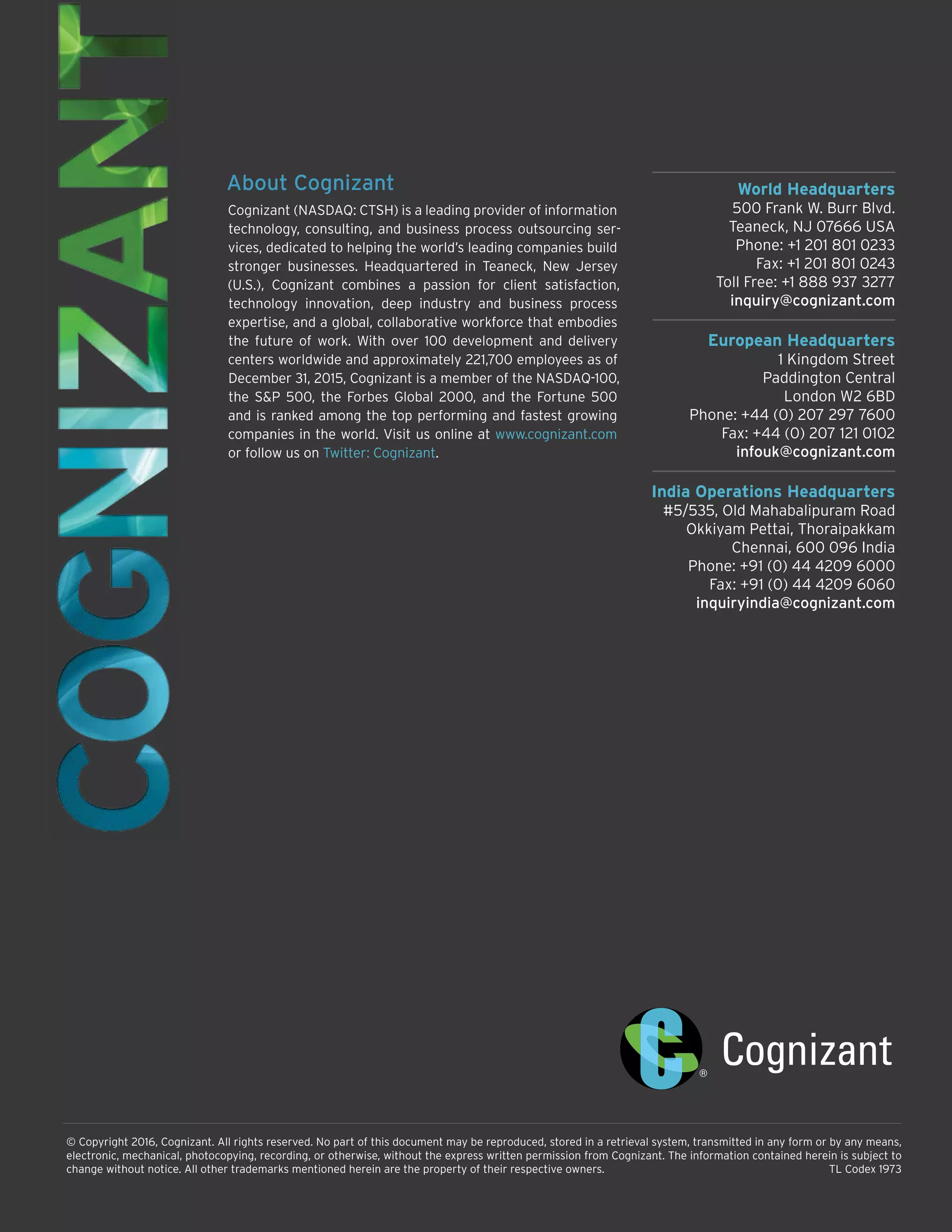 World Headquarters
500 Frank W. Burr Blvd.
Teaneck, NJ 07666 USA
Phone: +1 201 801 0233
Fax: +1 201 801 0243
Toll Free: +1 888 937 3277
inquiry@cognizant.com
European Headquarters
1 Kingdom Street
Paddington Central
London W2 6BD
Phone: +44 (0) 207 297 7600
Fax: +44 (0) 207 121 0102
infouk@cognizant.com
India Operations Headquarters
#5/535, Old Mahabalipuram Road
Okkiyam Pettai, Thoraipakkam
Chennai, 600 096 India
Phone: +91 (0) 44 4209 6000
Fax: +91 (0) 44 4209 6060
inquiryindia@cognizant.com
© Copyright 2016, Cognizant. All rights reserved. No part of this document may be reproduced, stored in a retrieval system, transmitted in any form or by any means,
electronic, mechanical, photocopying, recording, or otherwise, without the express written permission from Cognizant. The information contained herein is subject to
change without notice. All other trademarks mentioned herein are the property of their respective owners.	 TL Codex 1973
About Cognizant
Cognizant (NASDAQ: CTSH) is a leading provider of information
technology, consulting, and business process outsourcing ser-
vices, dedicated to helping the world’s leading companies build
stronger businesses. Headquartered in Teaneck, New Jersey
(U.S.), Cognizant combines a passion for client satisfaction,
technology innovation, deep industry and business process
expertise, and a global, collaborative workforce that embodies
the future of work. With over 100 development and delivery
centers worldwide and approximately 221,700 employees as of
December 31, 2015, Cognizant is a member of the NASDAQ-100,
the S&P 500, the Forbes Global 2000, and the Fortune 500
and is ranked among the top performing and fastest growing
companies in the world. Visit us online at www.cognizant.com
or follow us on Twitter: Cognizant.
 