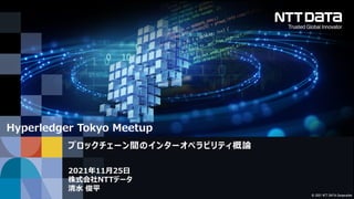 © 2021 NTT DATA Corporation
2021年11月25日
株式会社NTTデータ
清水 俊平
ブロックチェーン間のインターオペラビリティ概論
Hyperledger Tokyo Meetup
 