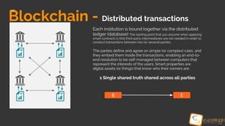 Blockchain - Distributed transactions
Each institution is bound together via the distributed
ledger (database) The starting point that you assume when applying
smart contracts is that third-party intermediaries are not needed in order to
conduct transactions between two (or several) parties.,
The parties define and agree on simple (or complex) rules, and
they embed them inside the transactions, enabling an end-to-
end resolution to be self-managed between computers that
represent the interests of the users. Smart properties are
digital assets (or things) that know who their owners are.
1 Single shared truth shared across all parties
$ £
 