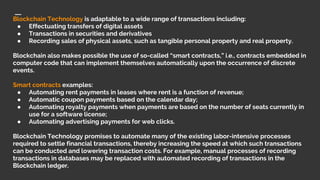 Blockchain Technology is adaptable to a wide range of transactions including:
● Effectuating transfers of digital assets
● Transactions in securities and derivatives
● Recording sales of physical assets, such as tangible personal property and real property.
Blockchain also makes possible the use of so-called “smart contracts,” i.e., contracts embedded in
computer code that can implement themselves automatically upon the occurrence of discrete
events.
Smart contracts examples:
● Automating rent payments in leases where rent is a function of revenue;
● Automatic coupon payments based on the calendar day;
● Automating royalty payments when payments are based on the number of seats currently in
use for a software license;
● Automating advertising payments for web clicks.
Blockchain Technology promises to automate many of the existing labor-intensive processes
required to settle financial transactions, thereby increasing the speed at which such transactions
can be conducted and lowering transaction costs. For example, manual processes of recording
transactions in databases may be replaced with automated recording of transactions in the
Blockchain ledger.
 