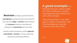 Blockchain technology could eliminate that
clearinghouse by giving each bank in the network its
own copy of the ledger. A common network protocol
and consensus mechanism would allow the
participants to communicate with one another.
Using this method, transactions could be approved
automatically in seconds or minutes, significantly
cutting costs and boosting efficiency.
A good example is in
financial services, where trades
are often verified by a central
clearinghouse that maintains its
own central ledger.
Using that process, it can take
days to settle a transaction, and
the clearinghouse typically
collects some kind of fee.
 