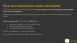 How are transaction costs calculated
On the chart overview page you find the description "Cost per Transaction: A chart showing miners revenue divided
by the number of transactions.".
Meaning that it’s the total value of the block reward divided by the number of transactions confirmed in that block’s
network
Here is an example with made up numbers: (BTC=bitcoin)
● Block reward is 25 BTC + 0.1 BTC in transaction fees.
● There are 502 transactions in the block.
● Current exchange rate is 367.3 USD/BTC.
25.1 BTC / 502 transactions = 0.05 BTC per transaction
367.30 USD/BTC * 0.05 BTC per transaction = $18.37 per transaction
 