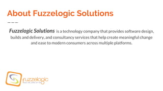 About Fuzzelogic Solutions
Fuzzelogic Solutions is a technology company that provides software design,
builds and delivery, and consultancy services that help create meaningful change
and ease to modern consumers across multiple platforms.
 