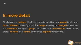 In more detail
Blockchains are ledgers (like Excel spreadsheets) but they accept inputs from
lots of different parties (groups). The ledger can only be changed when there
is a consensus among the group. This makes them more secure, and it means
there's no need for a central authority to approve transactions.
 
