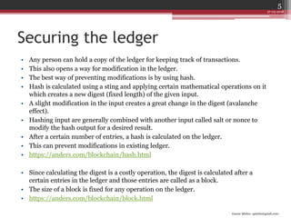 Gaurav Mishra <gmishx@gmail.com>
Securing the ledger
• Any person can hold a copy of the ledger for keeping track of transactions.
• This also opens a way for modification in the ledger.
• The best way of preventing modifications is by using hash.
• Hash is calculated using a sting and applying certain mathematical operations on it
which creates a new digest (fixed length) of the given input.
• A slight modification in the input creates a great change in the digest (avalanche
effect).
• Hashing input are generally combined with another input called salt or nonce to
modify the hash output for a desired result.
• After a certain number of entries, a hash is calculated on the ledger.
• This can prevent modifications in existing ledger.
• https://anders.com/blockchain/hash.html
• Since calculating the digest is a costly operation, the digest is calculated after a
certain entries in the ledger and those entries are called as a block.
• The size of a block is fixed for any operation on the ledger.
• https://anders.com/blockchain/block.html
27-05-2018
5
 