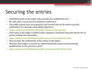 Gaurav Mishra <gmishx@gmail.com>
Securing the entries
• Calculating hash on the ledger only prevents the modification of it.
• We still need a way to prevent malicious entries in it.
• The public-private keys are popularly used around and can be used to provide
authenticity of a message using digital signatures.
• https://anders.com/blockchain/public-private-keys/keys.html
• Each entry in the ledger is backed with a signature calculated using the private key of
person making the transaction.
• https://anders.com/blockchain/public-private-keys/signatures.html
• This provides the authenticity of the entries in the ledger.
• Thus the final ledger is secured by authenticating the entries and preventing
modifications in the previous entries.
• https://anders.com/blockchain/public-private-keys/blockchain.html
27-05-2018
6
 