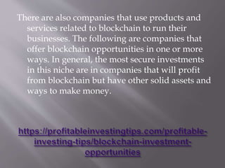 There are also companies that use products and
services related to blockchain to run their
businesses. The following are companies that
offer blockchain opportunities in one or more
ways. In general, the most secure investments
in this niche are in companies that will profit
from blockchain but have other solid assets and
ways to make money.
 