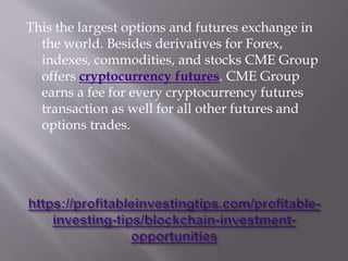 This the largest options and futures exchange in
the world. Besides derivatives for Forex,
indexes, commodities, and stocks CME Group
offers cryptocurrency futures. CME Group
earns a fee for every cryptocurrency futures
transaction as well for all other futures and
options trades.
 