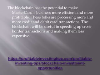 The blockchain has the potential to make
MasterCard’s business more efficient and more
profitable. These folks are processing more and
more credit and debit card transactions. The
blockchain will be useful in speeding up cross
border transactions and making them less
expensive.
 