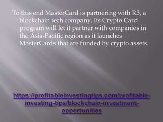 To this end MasterCard is partnering with R3, a
blockchain tech company. Its Crypto Card
program will let it partner with companies in
the Asia-Pacific region as it launches
MasterCards that are funded by crypto assets.
 