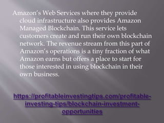 Amazon’s Web Services where they provide
cloud infrastructure also provides Amazon
Managed Blockchain. This service lets
customers create and run their own blockchain
network. The revenue stream from this part of
Amazon’s operations is a tiny fraction of what
Amazon earns but offers a place to start for
those interested in using blockchain in their
own business.
 