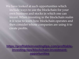 We have looked at such opportunities which
include ways to use the blockchain for your
own business and stocks in which one can
invest. When investing in the blockchain realm
it is wise to learn how blockchain operates and
then consider whose companies are using it to
create profits.
 