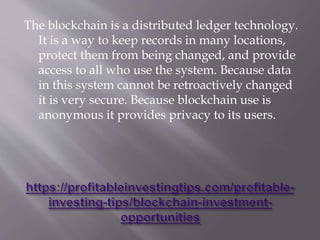 The blockchain is a distributed ledger technology.
It is a way to keep records in many locations,
protect them from being changed, and provide
access to all who use the system. Because data
in this system cannot be retroactively changed
it is very secure. Because blockchain use is
anonymous it provides privacy to its users.
 