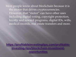 Most people know about blockchain because it is
the motor that drives cryptocurrencies.
However, that “motor” can have other uses
including digital voting, copyright protection,
loyalty and reward programs, digital IDs, wills,
medical records, real estate transfers and more.
 