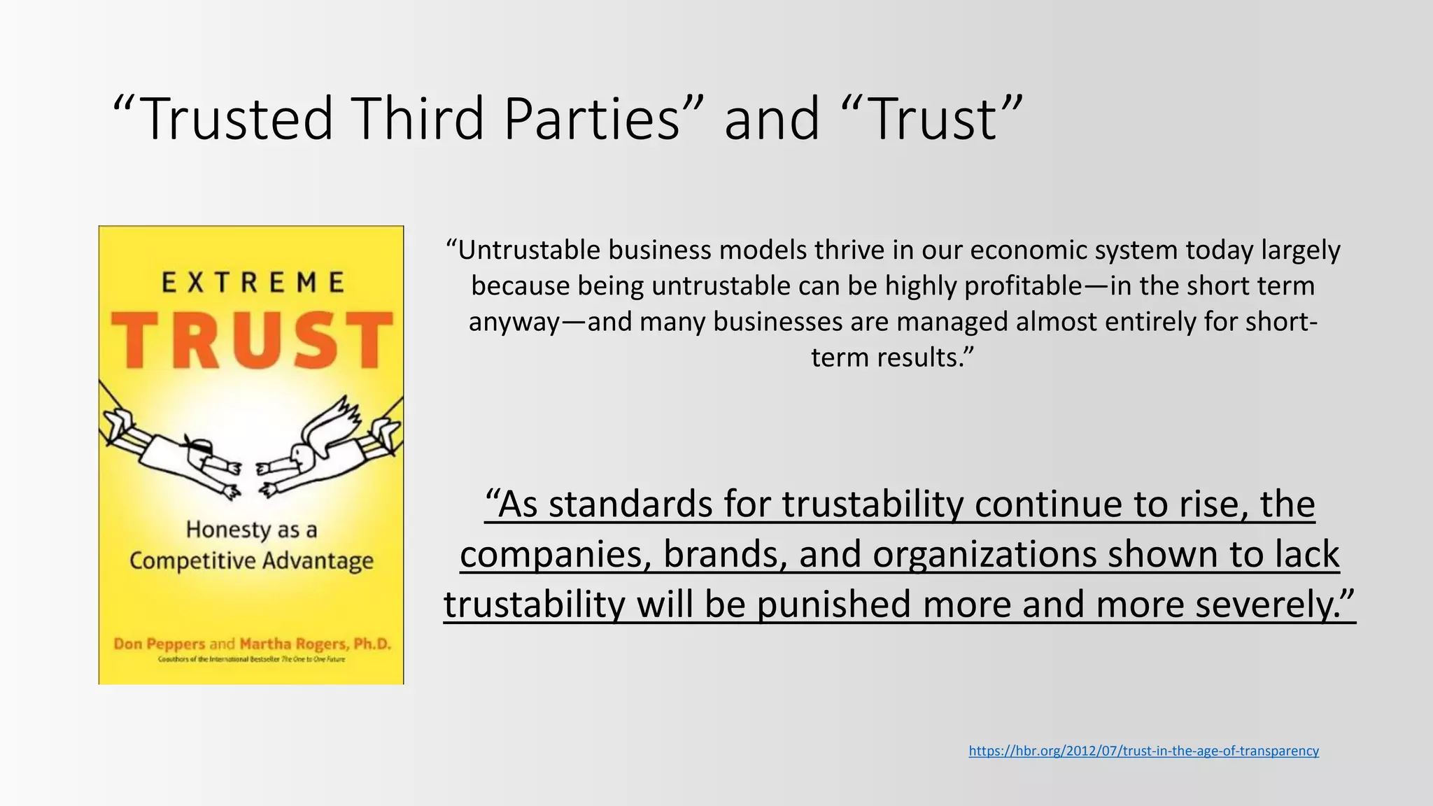 “Trusted Third Parties” and “Trust”
“As standards for trustability continue to rise, the
companies, brands, and organizations shown to lack
trustability will be punished more and more severely.”
https://hbr.org/2012/07/trust-in-the-age-of-transparency
“Untrustable business models thrive in our economic system today largely
because being untrustable can be highly profitable—in the short term
anyway—and many businesses are managed almost entirely for short-
term results.”
 