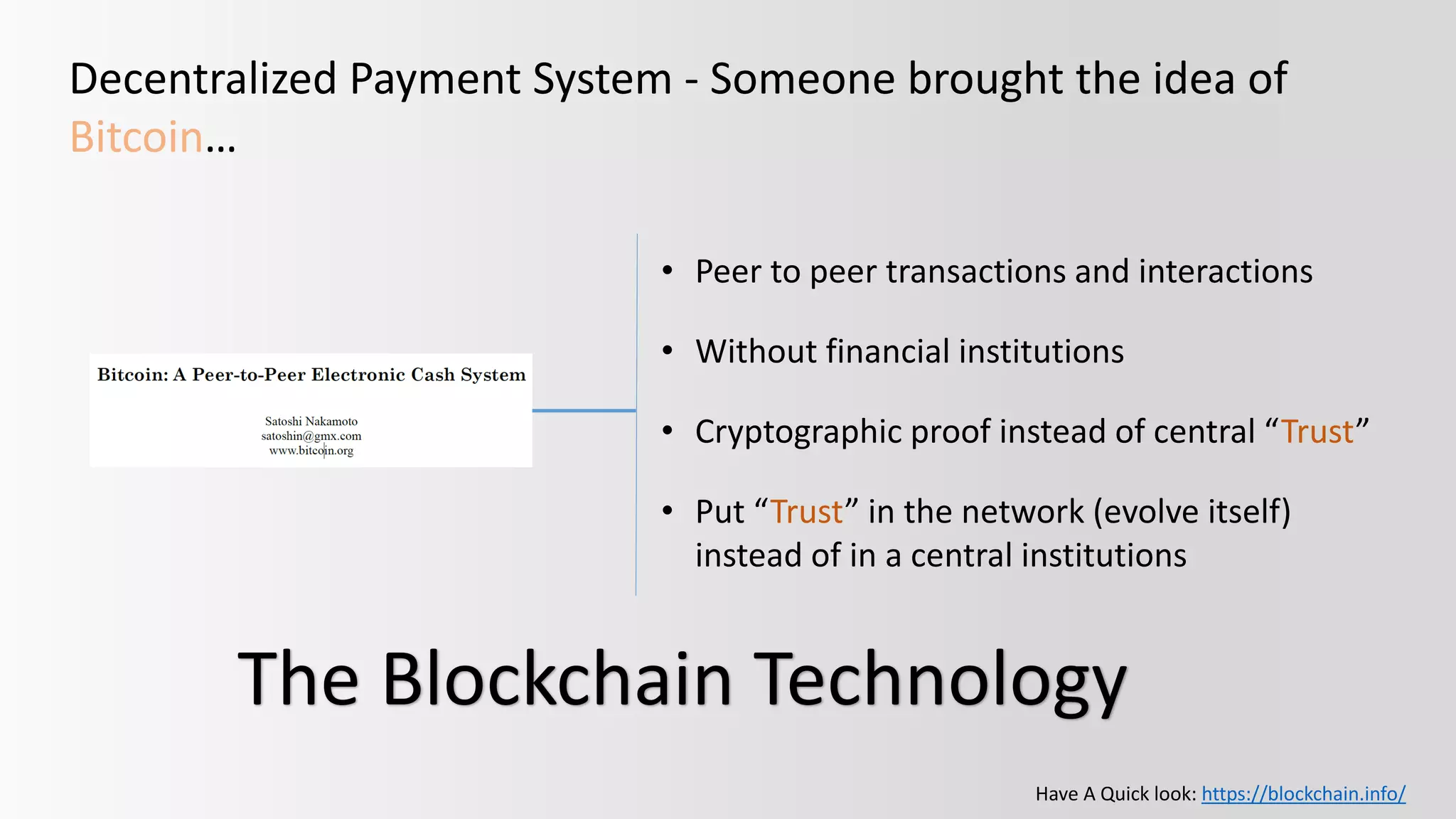 Decentralized Payment System - Someone brought the idea of
Bitcoin…
• Peer to peer transactions and interactions
• Without financial institutions
• Cryptographic proof instead of central “Trust”
• Put “Trust” in the network (evolve itself)
instead of in a central institutions
The Blockchain Technology
Have A Quick look: https://blockchain.info/
 