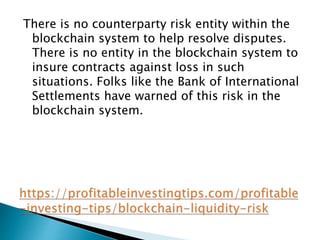 There is no counterparty risk entity within the
blockchain system to help resolve disputes.
There is no entity in the blockchain system to
insure contracts against loss in such
situations. Folks like the Bank of International
Settlements have warned of this risk in the
blockchain system.
 