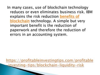 In many cases, use of blockchain technology
reduces or even eliminates business risk. IBM
explains the risk reduction benefits of
blockchain technology. A simple but very
important benefit is the reduction of
paperwork and therefore the reduction of
errors in an accounting system.
 