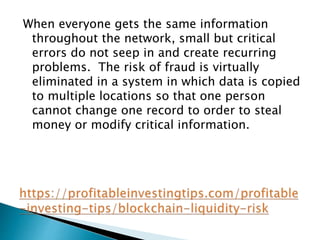 When everyone gets the same information
throughout the network, small but critical
errors do not seep in and create recurring
problems. The risk of fraud is virtually
eliminated in a system in which data is copied
to multiple locations so that one person
cannot change one record to order to steal
money or modify critical information.
 