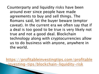 Counterparty and liquidity risks have been
around ever since people have made
agreements to buy and sell things. The
Romans said, let the buyer beware (emptor
caveat). In the current era we often say that if
a deal is too good to be true is very likely not
true and not a good deal. Blockchain
technology along with cryptocurrencies allow
us to do business with anyone, anywhere in
the world.
 