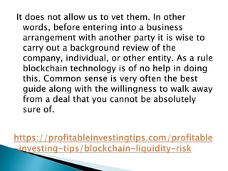 It does not allow us to vet them. In other
words, before entering into a business
arrangement with another party it is wise to
carry out a background review of the
company, individual, or other entity. As a rule
blockchain technology is of no help in doing
this. Common sense is very often the best
guide along with the willingness to walk away
from a deal that you cannot be absolutely
sure of.
 