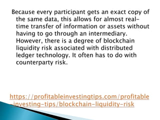 Because every participant gets an exact copy of
the same data, this allows for almost real-
time transfer of information or assets without
having to go through an intermediary.
However, there is a degree of blockchain
liquidity risk associated with distributed
ledger technology. It often has to do with
counterparty risk.
 