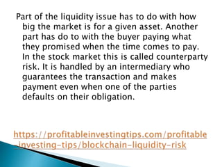 Part of the liquidity issue has to do with how
big the market is for a given asset. Another
part has do to with the buyer paying what
they promised when the time comes to pay.
In the stock market this is called counterparty
risk. It is handled by an intermediary who
guarantees the transaction and makes
payment even when one of the parties
defaults on their obligation.
 