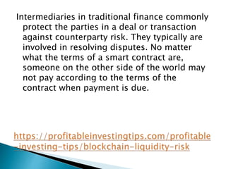 Intermediaries in traditional finance commonly
protect the parties in a deal or transaction
against counterparty risk. They typically are
involved in resolving disputes. No matter
what the terms of a smart contract are,
someone on the other side of the world may
not pay according to the terms of the
contract when payment is due.
 