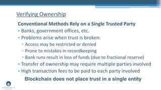 Verifying Ownership
Conventional Methods Rely on a Single Trusted Party
• Banks, government offices, etc.
• Problems arise when trust is broken:
▫ Access may be restricted or denied
▫ Prone to mistakes in recordkeeping
▫ Bank runs result in loss of funds (due to fractional reserve)
• Transfer of ownership may require multiple parties involved
• High transaction fees to be paid to each party involved
Blockchain does not place trust in a single entity
 