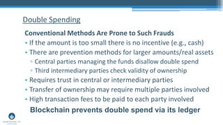 Double Spending
Conventional Methods Are Prone to Such Frauds
• If the amount is too small there is no incentive (e.g., cash)
• There are prevention methods for larger amounts/real assets
▫ Central parties managing the funds disallow double spend
▫ Third intermediary parties check validity of ownership
• Requires trust in central or intermediary parties
• Transfer of ownership may require multiple parties involved
• High transaction fees to be paid to each party involved
Blockchain prevents double spend via its ledger
 