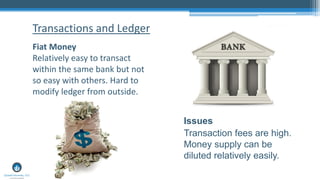 Fiat Money
Relatively easy to transact
within the same bank but not
so easy with others. Hard to
modify ledger from outside.
Transactions and Ledger
Issues
Transaction fees are high.
Money supply can be
diluted relatively easily.
 