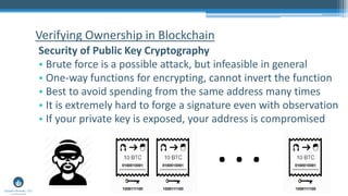 Verifying Ownership in Blockchain
Security of Public Key Cryptography
• Brute force is a possible attack, but infeasible in general
• One-way functions for encrypting, cannot invert the function
• Best to avoid spending from the same address many times
• It is extremely hard to forge a signature even with observation
• If your private key is exposed, your address is compromised
. . .
 