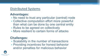 Advantages:
• No need to trust any particular (central) node
• Collective computation effort more powerful
than what can be done by one central entity
• Rules to be agreed on collectively
• More resilient to certain forms of attacks
Challenges:
• Scalability in the number of transactions
• Providing incentives for honest behavior
and/or penalties for malicious behavior
Distributed Systems
 