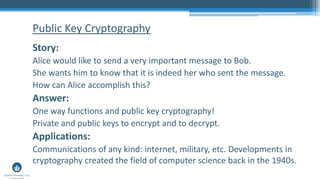 Story:
Alice would like to send a very important message to Bob.
She wants him to know that it is indeed her who sent the message.
How can Alice accomplish this?
Answer:
One way functions and public key cryptography!
Private and public keys to encrypt and to decrypt.
Applications:
Communications of any kind: internet, military, etc. Developments in
cryptography created the field of computer science back in the 1940s.
Public Key Cryptography
 