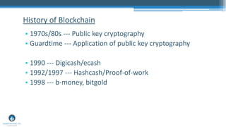 • 1970s/80s --- Public key cryptography
• Guardtime --- Application of public key cryptography
• 1990 --- Digicash/ecash
• 1992/1997 --- Hashcash/Proof-of-work
• 1998 --- b-money, bitgold
History of Blockchain
 