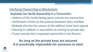 Verifying Ownership in Blockchain
Anybody Can Verify Ownership in a Transaction
• Address of the funds being spent unlocks the transaction
• Verification similar to the process between Alice and Bob
• Nobody else but the owner of the address must have signed
• Owning an address is equivalent to owning its private key
• If your private key is exposed, ownership is lost forever
As long as the private keys are secured
It is practically impossible for someone to steal
 