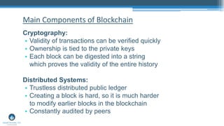 Cryptography:
• Validity of transactions can be verified quickly
• Ownership is tied to the private keys
• Each block can be digested into a string
which proves the validity of the entire history
Distributed Systems:
• Trustless distributed public ledger
• Creating a block is hard, so it is much harder
to modify earlier blocks in the blockchain
• Constantly audited by peers
Main Components of Blockchain
 