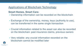 Smart Homes, Smart Cars:
• Ownership information can be recorded on the blockchain
• Exchange of the ownership, money, keys (authority to use),
can be transferred in the same single transaction
• Crucial information related to the asset can also be recorded
on the blockchain: past insurance claims, previous owners
• Very reliable: any crucial information recorded on the
blockchain cannot be modified later
Applications of Blockchain Technology
 