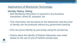 Identity, Notary, Voting:
• Self identifying information is required in any business
transaction: photo ID, passport, etc
• This information can be stored on the blockchain and the proof
of identity can be produced without any government backing
• One can prove identity by just simply using the private key
• Claims about the identify of Satoshi Nakamoto was made
based on the use of one of his/their private keys
Applications of Blockchain Technology
 