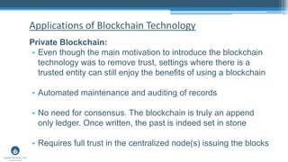 Private Blockchain:
• Even though the main motivation to introduce the blockchain
technology was to remove trust, settings where there is a
trusted entity can still enjoy the benefits of using a blockchain
• Automated maintenance and auditing of records
• No need for consensus. The blockchain is truly an append
only ledger. Once written, the past is indeed set in stone
• Requires full trust in the centralized node(s) issuing the blocks
Applications of Blockchain Technology
 