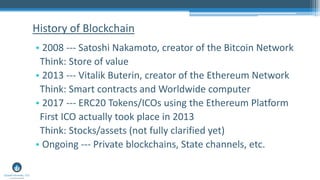 • 2008 --- Satoshi Nakamoto, creator of the Bitcoin Network
Think: Store of value
• 2013 --- Vitalik Buterin, creator of the Ethereum Network
Think: Smart contracts and Worldwide computer
• 2017 --- ERC20 Tokens/ICOs using the Ethereum Platform
First ICO actually took place in 2013
Think: Stocks/assets (not fully clarified yet)
• Ongoing --- Private blockchains, State channels, etc.
History of Blockchain
 